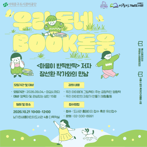 우리동네 북(BOOK)돋움 <2026 우리 아이 첫 책 선정 도서 '마음이 반짝반짝' 저자 장선환 작가와의 만남> 우리동네 북(BOOK)돋움 <2026 우리 아이 첫 책 선정 도서 '마음이 반짝반짝'저자 장선환 작가와의 만남>
수강생을 모집하오니 많은 관심 부탁드립니다 :)

☆일시: 2026. 10. 21.(수) 10:00~12:00
☆장소: 남가좌새롬어린이도서관 4층 다목적실
☆대상: 양육자 및 관심있는 성인 15명
☆강의 내용
    - 우리 아이에게 그림책이 주는 긍정적인 영향력
    - 우리 아이만의 자장가 만들기 체험활동
☆수강료: 무료
☆모집기간: 2026. 09. 04.(금) ~ 마감시까지
☆접수방법: 도서관 홈페이지 [참여마당] - [도서관행사신청] 혹은 유선접수(02-330-8991)


궁금한 점이 있으시다면 담당자(02-330-8991)로 언제든지 전화주세요.^^
감사합니다.