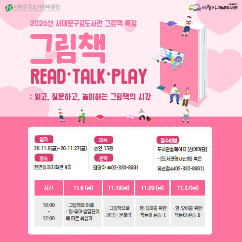 <그림책 READ·TALK·PLAY: 읽고, 질문하고 놀이하는 그림책의 시간>수강생 모집 2026년 서대문구립도서관 그림책 특강 <그림책 READ·TALK·PLAY: 읽고, 질문하고, 놀이하는 그림책의 시간> 수강생을 모집하오니 많은 관심과 참여 부탁드립니다♡

♡일시: 2026.11.6.(금) ~ 11.27.(금) 10:00~12:00 / 총 4회
♡장소: 천연동자치회관 4층
♡대상: 양육자 및 그림책 교육에 관심있는 성인 15명
♡강의 내용
1차시: 그림책의 이해/ 영·유아 발달단계에 따른 책읽기
2차시: 그림책으로 키우는 문해력
3차시: 영·유아를 위한 책놀이 실습 1
4차시: 영·유아를 위한 책놀이 실습 2
♡수강료: 무료
♡모집기간: 2026.10.19.(월) ~ 마감시까지
♡접수방법: 도서관 홈페이지 [참여마당] - [도서관행사신청] 혹은 유선접수(02-330-8991)

추가로 궁금한 점이 있으시다면 담당자 (02-330-8991)로 언제든지 전화주세요. 감사합니다. ^^