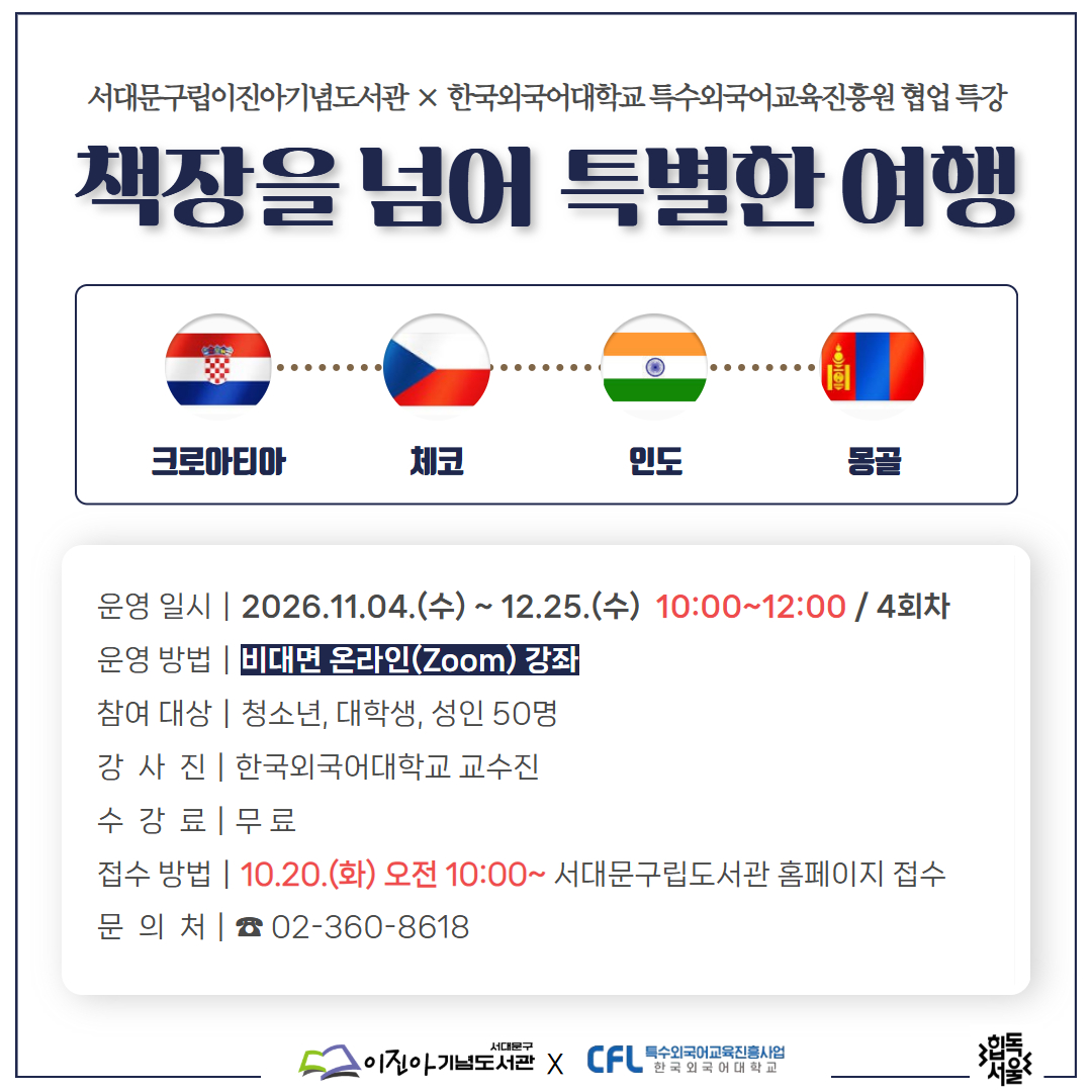서대문구립도서관 × 한국외대 특교원 협업 인문·어학 특강 <책장을 넘어 특별한 여행> 2026 서대문구립도서관 × 한국외국어대학교 특수외국어교육진흥원 협업 특강
책장을 넘어 특별한 여행

서대문구립도서관에서 한국외대 특수외국어교육진흥원과 협업하여 세 번째 『책장을 넘어 특별한 여행』특강을 진행합니다.
책장을 넘어 특별한 여행에서는 특수외국어사용국의 지역특색, 문화, 역사, 문학과 함께 여행지에서 사용할 수 있는 간단한 여행 회화를 소개합니다.

- 운영일시: 2026. 11. 04.(수) ~ 11. 25.(수) 10:00 ~ 12:00 / 4회차
- 운영방법: 비대면 온라인 (Zoom)강좌
- 참여대상: 청소년, 대학생, 성인 50명
- 강 사  진: 한국외국어대학교 교수진 ※ 상단 상세
- 수  강 료: 무 료
- 접수방법: 10. 20.(화) 오전 10:00~ 서대문구립도서관 홈페이지 접수
- 문  의  처: ☎ 02-360-8618 (외대특강 담당자)